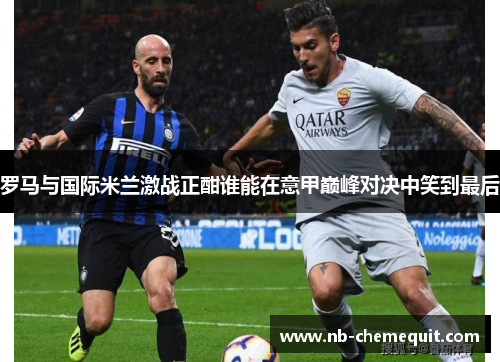 罗马与国际米兰激战正酣谁能在意甲巅峰对决中笑到最后